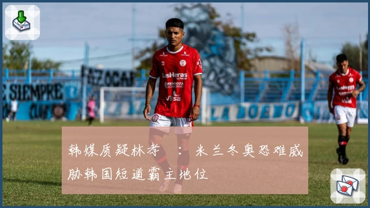 韩媒质疑林孝埈：米兰冬奥恐难威胁韩国短道霸主地位