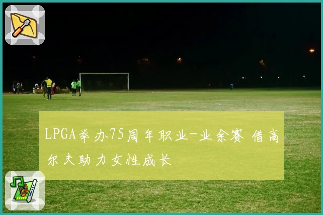 LPGA举办75周年职业-业余赛 借高尔夫助力女性成长