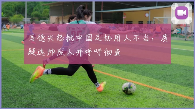 马德兴怒批中国足协用人不当，质疑选帅废人并呼吁彻查