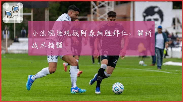 小法现场观战阿森纳胜拜仁，解析战术精髓