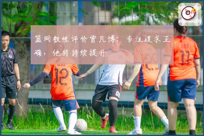 篮网教练评价曾凡博：专注追求正确，他将持续提升