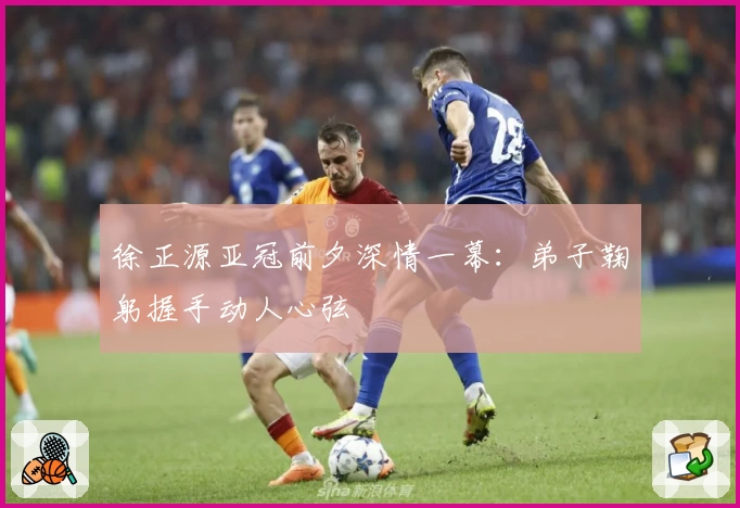 徐正源亚冠前夕深情一幕：弟子鞠躬握手动人心弦