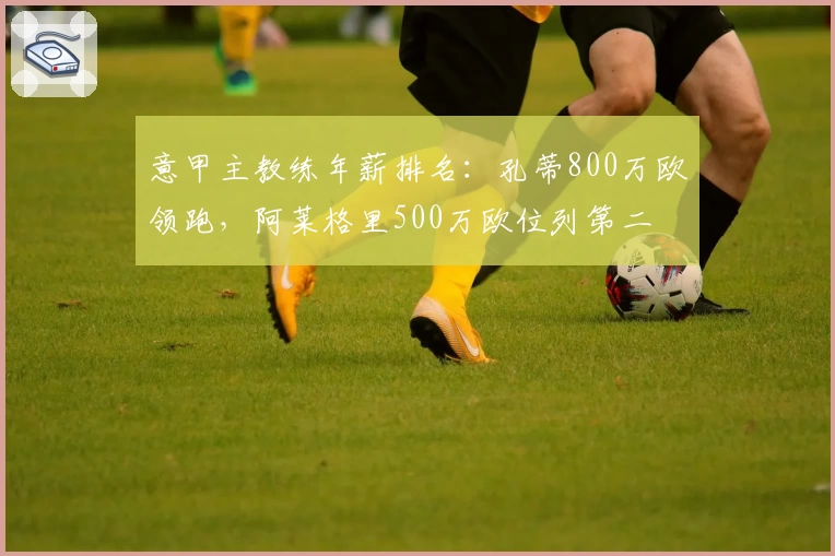 意甲主教练年薪排名:孔蒂800万欧领跑,阿莱格里500万欧位列第二