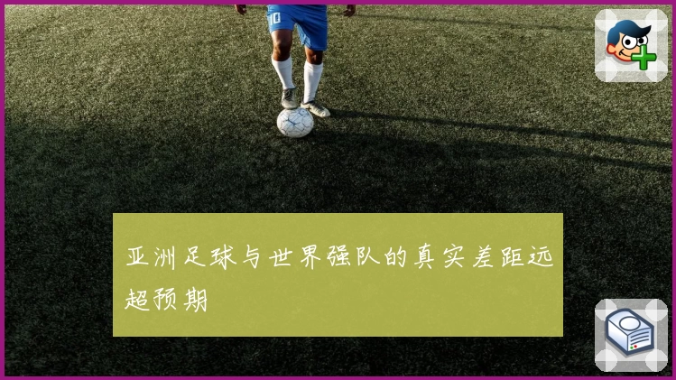 亚洲足球与世界强队的真实差距远超预期