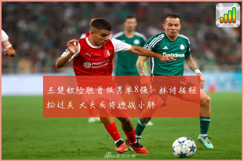 王楚钦险胜晋级男单8强！林诗栋轻松过关 大头或将迎战小胖