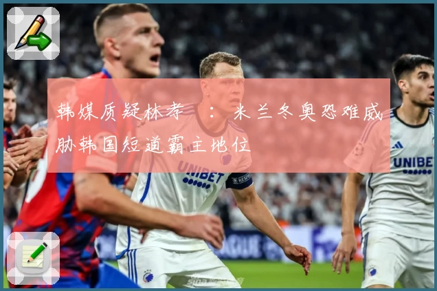 韩媒质疑林孝埈：米兰冬奥恐难威胁韩国短道霸主地位