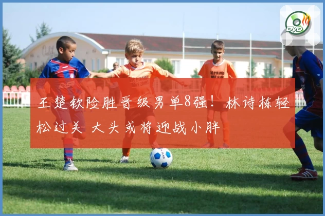 王楚钦险胜晋级男单8强！林诗栋轻松过关 大头或将迎战小胖