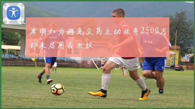 库明加为避免交易主动放弃2500万却未启用否决权